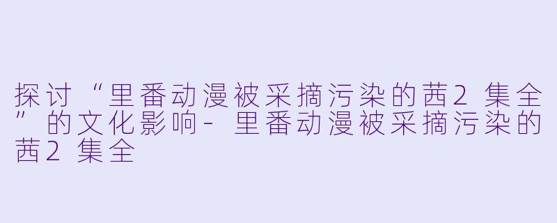 探讨“里番动漫被采摘污染的茜2集全”的文化影响-里番动漫被采摘污染的茜2集全