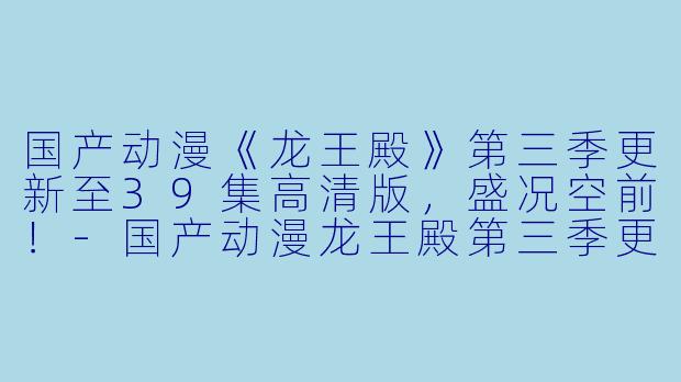 国产动漫《龙王殿》第三季更新至39集高清版，盛况空前！-国产动漫龙王殿第三季更新至39集高清版