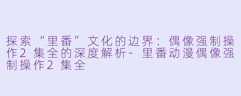 探索“里番”文化的边界：偶像强制操作2集全的深度解析-里番动漫偶像强制操作2集全