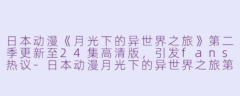 日本动漫《月光下的异世界之旅》第二季更新至24集高清版，引发fans热议-日本动漫月光下的异世界之旅第二季更新至24集高清版