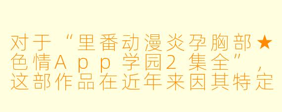 对于“里番动漫炎孕胸部★色情App学园2集全”，这部作品在近年来因其特定的内容和风格吸引了一部分粉丝。虽然该作品涵盖了较为成人向的主题，但在受众中也引发了不少讨论。