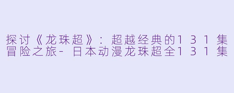 探讨《龙珠超》：超越经典的131集冒险之旅-日本动漫龙珠超全131集