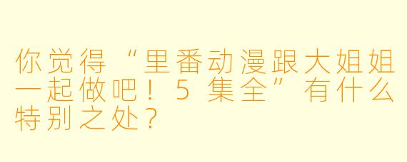 你觉得“里番动漫跟大姐姐一起做吧!5集全”有什么特别之处?