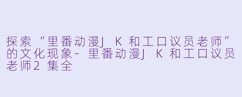 探索“里番动漫JK和工口议员老师”的文化现象-里番动漫JK和工口议员老师2集全