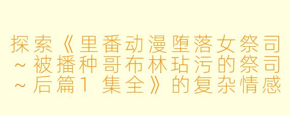 探索《里番动漫堕落女祭司～被播种哥布林玷污的祭司～后篇1集全》的复杂情感与文化内涵
