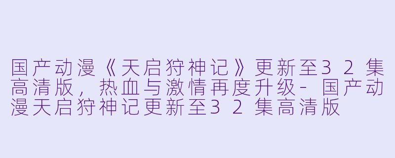 国产动漫《天启狩神记》更新至32集高清版，热血与激情再度升级-国产动漫天启狩神记更新至32集高清版