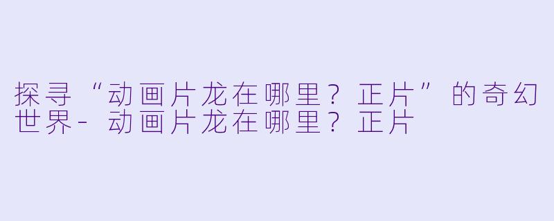 探寻“动画片龙在哪里？正片”的奇幻世界-动画片龙在哪里？正片