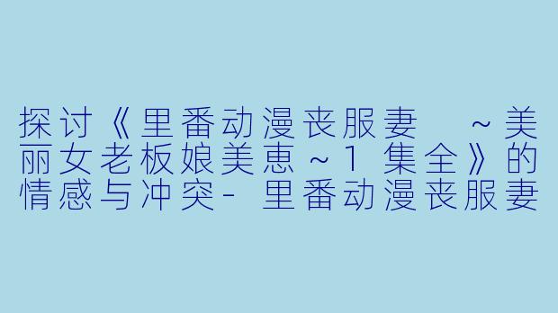 探讨《里番动漫丧服妻 ～美丽女老板娘美恵～1集全》的情感与冲突-里番动漫丧服妻 ～美丽女老板娘?美恵～1集全