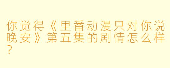 你觉得《里番动漫只对你说晚安》第五集的剧情怎么样？