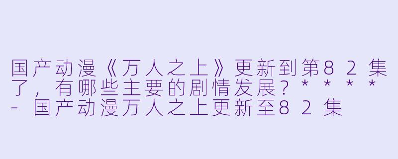 国产动漫《万人之上》更新到第82集了,有哪些主要的剧情发展?****