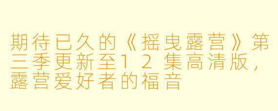 期待已久的《摇曳露营》第三季更新至12集高清版，露营爱好者的福音