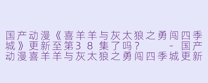 国产动漫《喜羊羊与灰太狼之勇闯四季城》更新至第38集了吗?