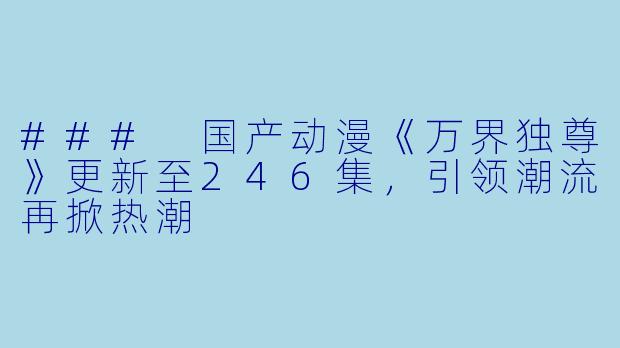### 国产动漫《万界独尊》更新至246集，引领潮流再掀热潮