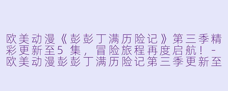 欧美动漫《彭彭丁满历险记》第三季精彩更新至5集，冒险旅程再度启航！-欧美动漫彭彭丁满历险记第三季更新至5集