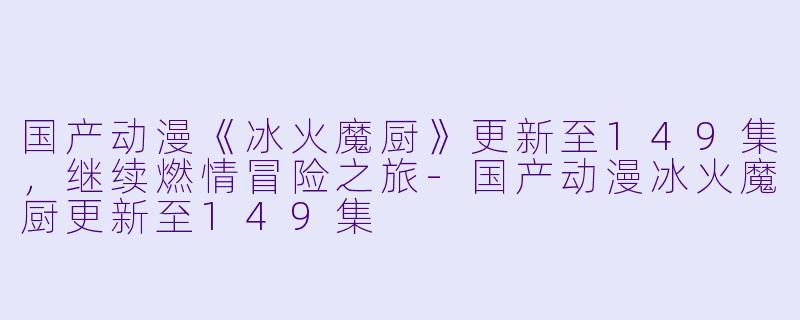 国产动漫《冰火魔厨》更新至149集，继续燃情冒险之旅-国产动漫冰火魔厨更新至149集