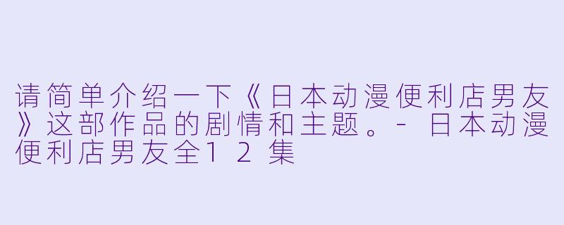 请简单介绍一下《日本动漫便利店男友》这部作品的剧情和主题。