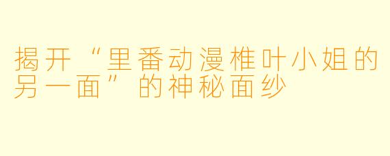 揭开“里番动漫椎叶小姐的另一面”的神秘面纱