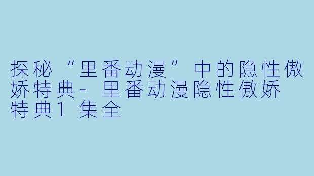 探秘“里番动漫”中的隐性傲娇特典-里番动漫隐性傲娇 特典1集全