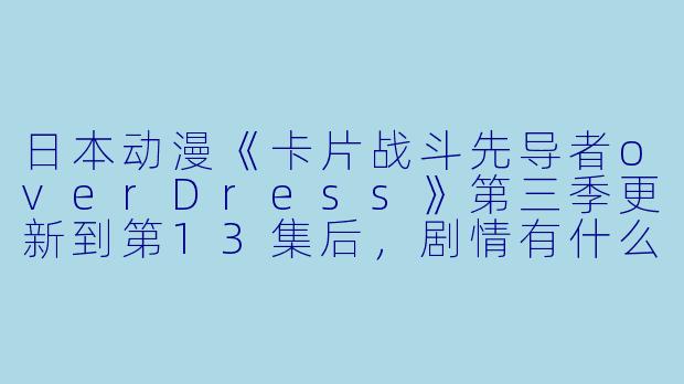 日本动漫《卡片战斗先导者overDress》第三季更新到第13集后,剧情有什么新的发展吗?****
