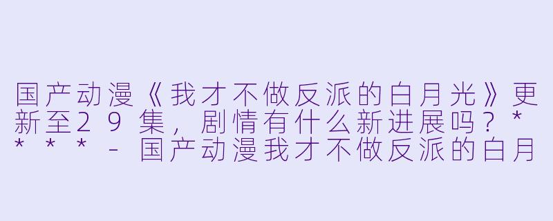 国产动漫《我才不做反派的白月光》更新至29集,剧情有什么新进展吗?****