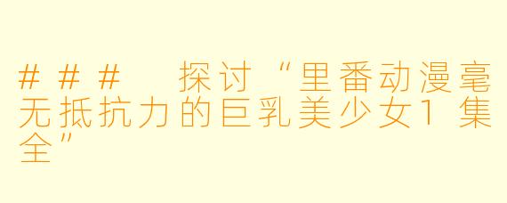 ### 探讨“里番动漫毫无抵抗力的巨乳美少女1集全”