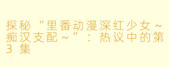 探秘“里番动漫深红少女～痴汉支配～”：热议中的第3集