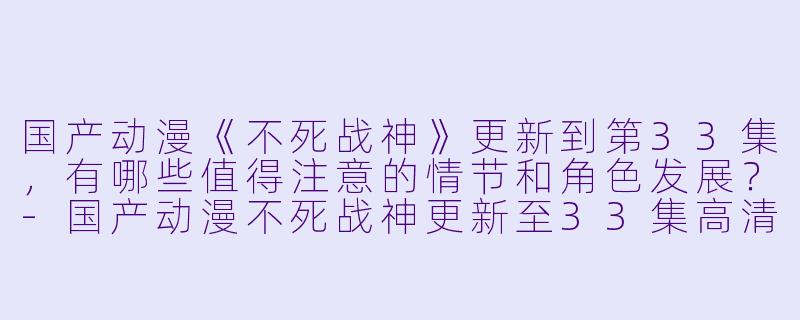 国产动漫《不死战神》更新到第33集,有哪些值得注意的情节和角色发展?