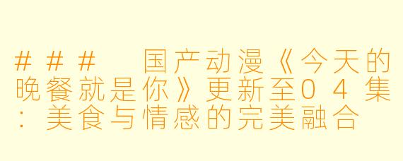 ### 国产动漫《今天的晚餐就是你》更新至04集：美食与情感的完美融合