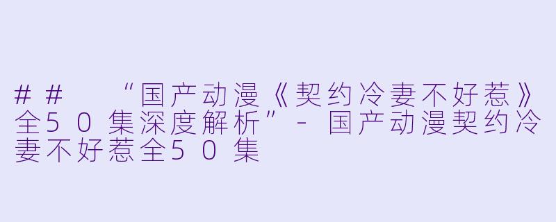 ## “国产动漫《契约冷妻不好惹》全50集深度解析”-国产动漫契约冷妻不好惹全50集
