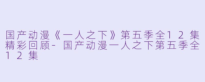 国产动漫《一人之下》第五季全12集精彩回顾-国产动漫一人之下第五季全12集
