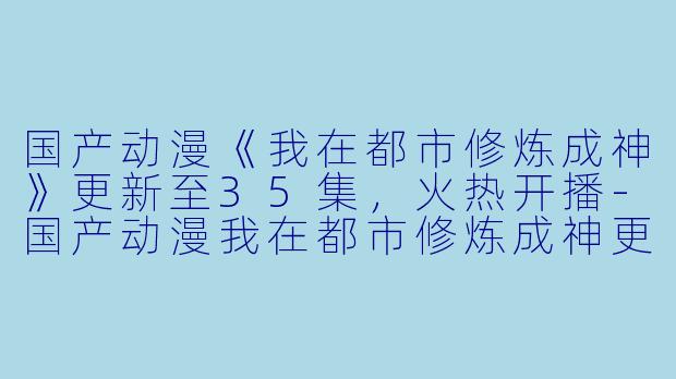 国产动漫《我在都市修炼成神》更新至35集，火热开播-国产动漫我在都市修炼成神更新至35集高清版