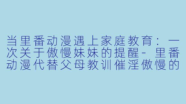 当里番动漫遇上家庭教育：一次关于傲慢妹妹的提醒-里番动漫代替父母教训催淫傲慢的妹妹1集全