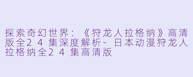 探索奇幻世界：《狩龙人拉格纳》高清版全24集深度解析-日本动漫狩龙人拉格纳全24集高清版