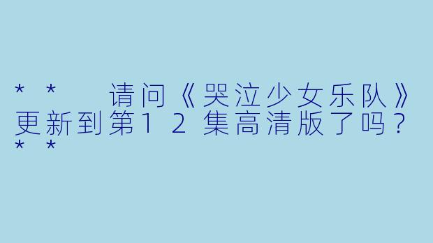 ** 请问《哭泣少女乐队》更新到第12集高清版了吗？**