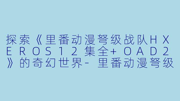 探索《里番动漫弩级战队HXEROS12集全+OAD2》的奇幻世界-里番动漫弩级战队HXEROS12集全+OAD2
