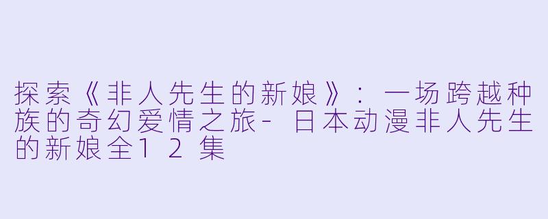 探索《非人先生的新娘》：一场跨越种族的奇幻爱情之旅-日本动漫非人先生的新娘全12集