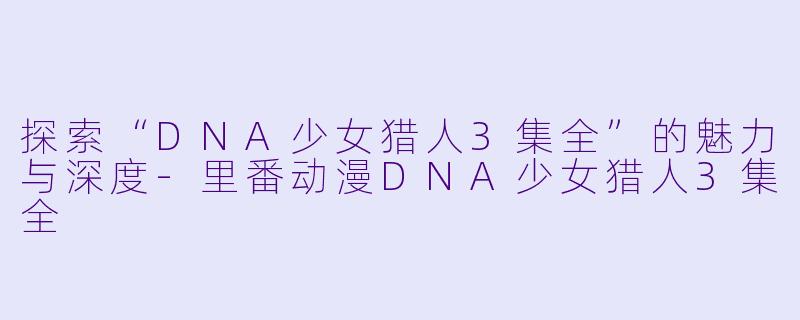 探索“DNA少女猎人3集全”的魅力与深度-里番动漫DNA少女猎人3集全