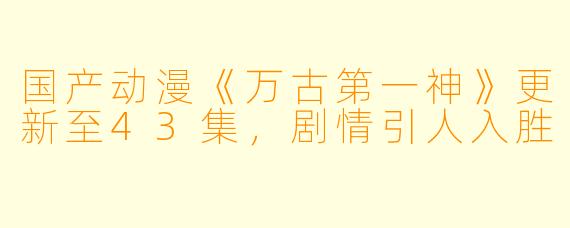 国产动漫《万古第一神》更新至43集，剧情引人入胜