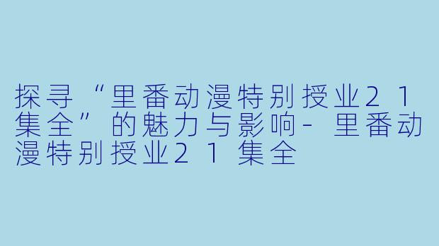 探寻“里番动漫特别授业21集全”的魅力与影响-里番动漫特别授业21集全
