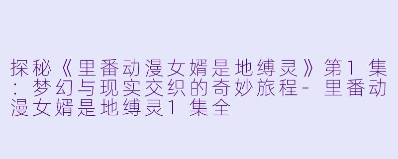 探秘《里番动漫女婿是地缚灵》第1集：梦幻与现实交织的奇妙旅程-里番动漫女婿是地缚灵1集全