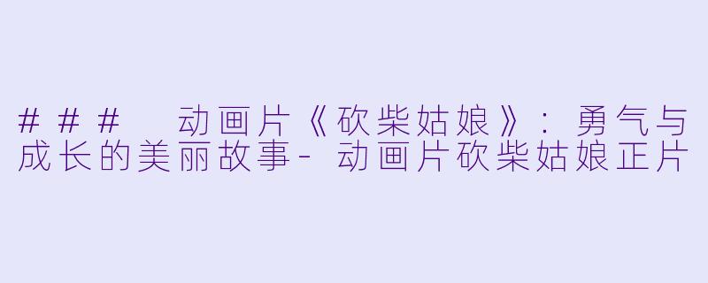 ### 动画片《砍柴姑娘》：勇气与成长的美丽故事-动画片砍柴姑娘正片