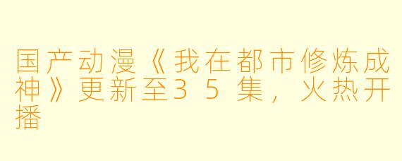国产动漫《我在都市修炼成神》更新至35集，火热开播