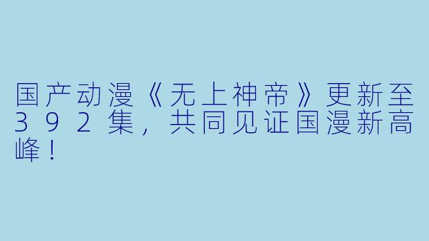 国产动漫《无上神帝》更新至392集，共同见证国漫新高峰！