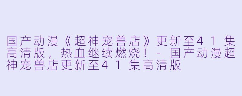 国产动漫《超神宠兽店》更新至41集高清版，热血继续燃烧！-国产动漫超神宠兽店更新至41集高清版