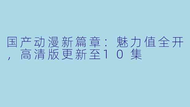 国产动漫新篇章：魅力值全开，高清版更新至10集