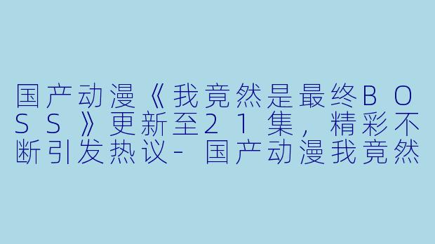 国产动漫《我竟然是最终BOSS》更新至21集，精彩不断引发热议
