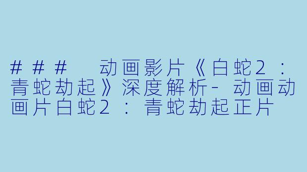### 动画影片《白蛇2：青蛇劫起》深度解析-动画动画片白蛇2：青蛇劫起正片