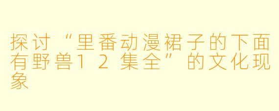 探讨“里番动漫裙子的下面有野兽12集全”的文化现象