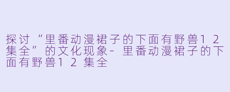 探讨“里番动漫裙子的下面有野兽12集全”的文化现象-里番动漫裙子的下面有野兽12集全