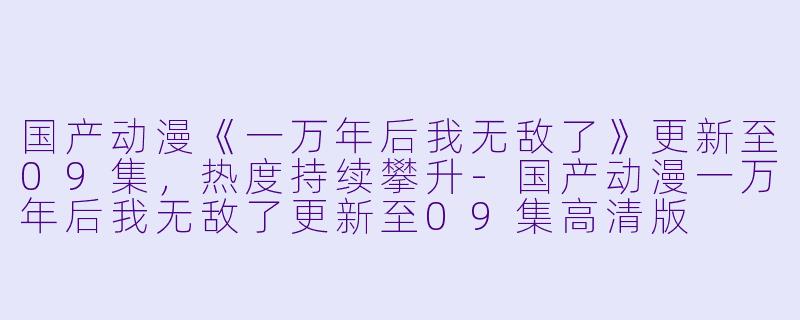 国产动漫《一万年后我无敌了》更新至09集，热度持续攀升-国产动漫一万年后我无敌了更新至09集高清版